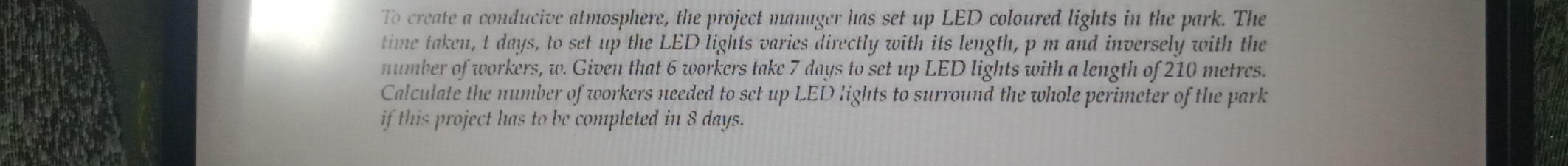 To create a conducive atmosphere, the project manager has set up LED coloured lights in the park. The 
time taken, t days, to set up the LED lights varies directly with its length, p m and inversely with the 
number of workers, w. Given that 6 workers take 7 days to set up LED lights with a length of 210 metres. 
Calculate the number of workers needed to set up LED lights to surround the whole perimeter of the park 
if this project has to be completed in 8 days.