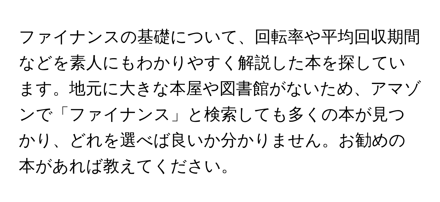 ファイナンスの基礎について、回転率や平均回収期間などを素人にもわかりやすく解説した本を探しています。地元に大きな本屋や図書館がないため、アマゾンで「ファイナンス」と検索しても多くの本が見つかり、どれを選べば良いか分かりません。お勧めの本があれば教えてください。