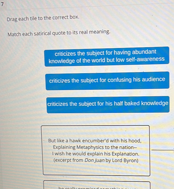 Drag each tile to the correct box.
Match each satirical quote to its real meaning.
criticizes the subject for having abundant
knowledge of the world but low self-awareness
criticizes the subject for confusing his audience
criticizes the subject for his half baked knowledge
But like a hawk encumber'd with his hood,
Explaining Metaphysics to the nation--
I wish he would explain his Explanation.
(excerpt from Don Juan by Lord Byron)