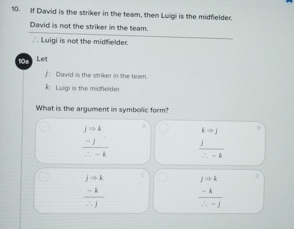 If David is the striker in the team, then Luigi is the midfielder.
David is not the striker in the team.
∴ Luigi is not the midfielder.
10a Let
j: David is the striker in the team.
k: Luigi is the midfielder.
What is the argument in symbolic form?
frac jRightarrow k sim j/∴ sim k endarray A
kRightarrow j
 j/∴ sim k 
jRightarrow k
C
 sim k/∴ j 
beginarrayr jRightarrow k sim k hline ∴ -jendarray