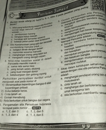 Masyarsical  seeompon I  = istém vàng cm 
Plagam Jakaeta , dokuman histurs ying ellsm un dis
parbedaan pandan çan tenkat agama d
4
Penilaian Sumatif
*  Barion fanda allang (x) huruf a, b, c, âtau d pada jawaben yang paling
Conton perwujudan sila Persatua
1. Nilai yang terkandung dalam sĩa Koadian  indanesia di lngkundan sekolah adaiah 
benar!
sosial baol seluruh rakygl indonesis a. mengikuti upacara bendera denga
khidmnat
5. salau bermusyawarah metalui OSI
b. bergaya hidup mewa  pemborosan barang c. menghormati guru
keempat Pancasila adalah dmemperingali har besar kedgama
. .  HOT
6. Nitai-rilai luhur yang terkandung dalams
r borsikap ad a teradap sesama
d. bekerja pelan-pelan asai teriaksana
a beraní membeïa kebenarán 
2. Sila Kemanusisan yang adil dan beradab
a. bergaul akrab dengan teman membimbing manusia untuk ===
keadilan
b. mencintal sesama manusia b. menjaga keseimbangan antara 
c. menghargai orang yang lebin tua dan kewajiban
d. mengasihi orang dengan sopan c. memajukan pergaulan demi persa
3. Nilai-nilai keadilan sosial di dalam dan kəsatuan bangsa
a.  sama rata sama rasa  Pancasila memäiki makns d. mengutamakan musyawarah un
mencapai mufakat
c. yang kuat menjadi donor b. yang lemah selalu ditolong
7. Sikap dalam kehidupan sehari-hari
sesuai dengan nilaí sila pertama Pann
d. kekeluargaan dan gotong royong
adalah ....
a. menghargai pendapat orang lain
Perhatikan pernyataan berikut untuk
menjawab soal pada nomor 4! musyawarah
b. cinta tanah air
1) Menempatkan kepentingan bangsa di alas
kepentingan pribadi.
c. menghargai dan bertoleransi ter
2) Suka bekerja keras.
umat beragama lain
3) Cinta tanah air.
4) Gemar menabung. d. rela berkorban membantu sesa
5) Rela berkorban untuk bangsa dan negara.
4. Pengamalan sila Persatuan Indonesia
terdapat pada nomor .... HOTS
a. 1, 2, dan 3 c. 1. 2, dan 5
b. 1, 3, dan 4 d. 1, 3, dan 5
Pendidikan Pancas la VII Semeste