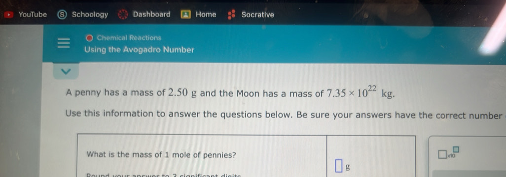 YouTube Schoology Dashboard Home Socrative 
Chemical Reactions 
Using the Avogadro Number 
A penny has a mass of 2.50 g and the Moon has a mass of 7.35* 10^(22)kg. 
Use this information to answer the questions below. Be sure your answers have the correct number 
What is the mass of 1 mole of pennies?
□ * 10^□
g