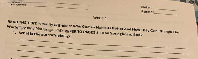 Subject:_ 
_ 
Date: 
_ 
Period: 
WEEK 1 
READ THE TEXT: “Reality is Broken: Why Games Make Us Better And How They Can Change The 
World” by Jane McGonigal PhD. REFER TO PAGES 8-10 on Springboard Book. 
_ 
1. What is the author's claim? 
_ 
_ 
_