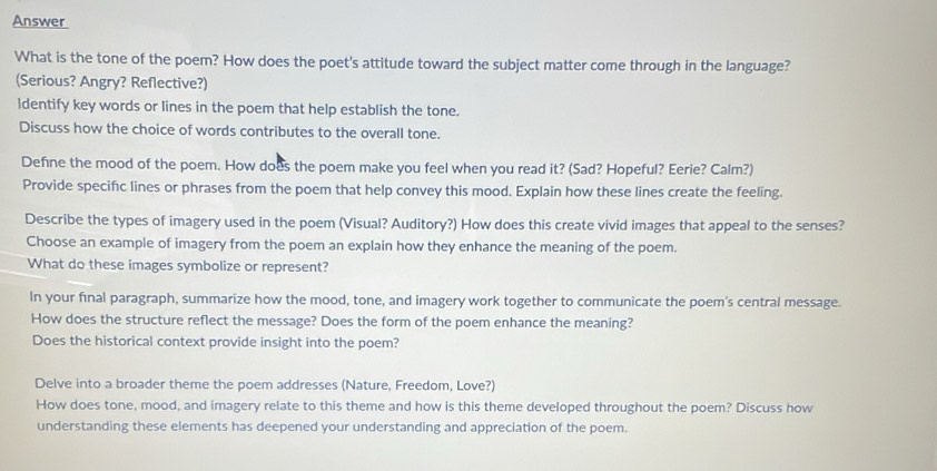 Answer 
What is the tone of the poem? How does the poet's attitude toward the subject matter come through in the language? 
(Serious? Angry? Reflective?) 
ldentify key words or lines in the poem that help establish the tone. 
Discuss how the choice of words contributes to the overall tone. 
Define the mood of the poem. How does the poem make you feel when you read it? (Sad? Hopeful? Eerie? Calm?) 
Provide specifc lines or phrases from the poem that help convey this mood. Explain how these lines create the feeling. 
Describe the types of imagery used in the poem (Visual? Auditory?) How does this create vivid images that appeal to the senses? 
Choose an example of imagery from the poem an explain how they enhance the meaning of the poem. 
What do these images symbolize or represent? 
In your final paragraph, summarize how the mood, tone, and imagery work together to communicate the poem's central message. 
How does the structure reflect the message? Does the form of the poem enhance the meaning? 
Does the historical context provide insight into the poem? 
Delve into a broader theme the poem addresses (Nature, Freedom, Love?) 
How does tone, mood, and imagery relate to this theme and how is this theme developed throughout the poem? Discuss how 
understanding these elements has deepened your understanding and appreciation of the poem.