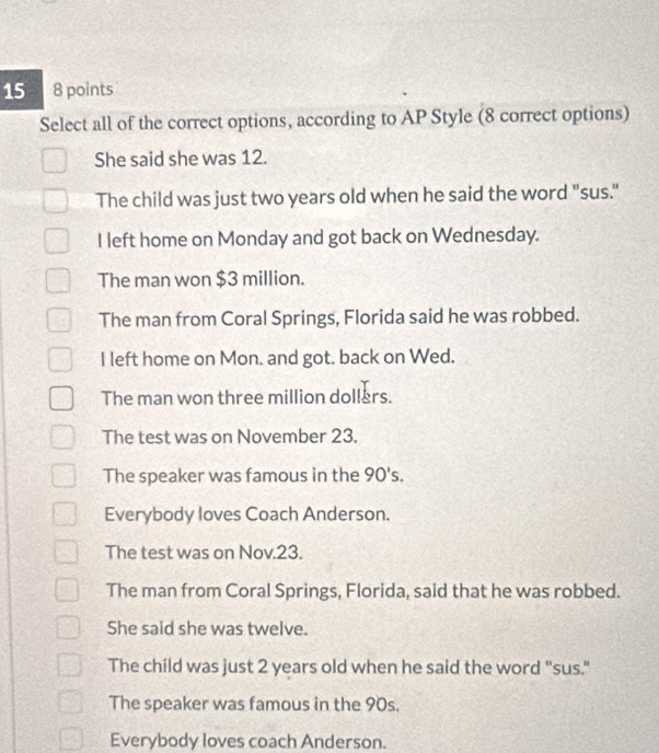 15 8 points
Select all of the correct options, according to AP Style (8 correct options)
She said she was 12.
The child was just two years old when he said the word "sus."
I left home on Monday and got back on Wednesday.
The man won $3 million.
The man from Coral Springs, Florida said he was robbed.
I left home on Mon. and got. back on Wed.
The man won three million dollers.
The test was on November 23.
The speaker was famous in the 90 's.
Everybody loves Coach Anderson.
The test was on Nov. 23.
The man from Coral Springs, Florida, said that he was robbed.
She said she was twelve.
The child was just 2 years old when he said the word "sus."
The speaker was famous in the 90s.
Everybody loves coach Anderson.