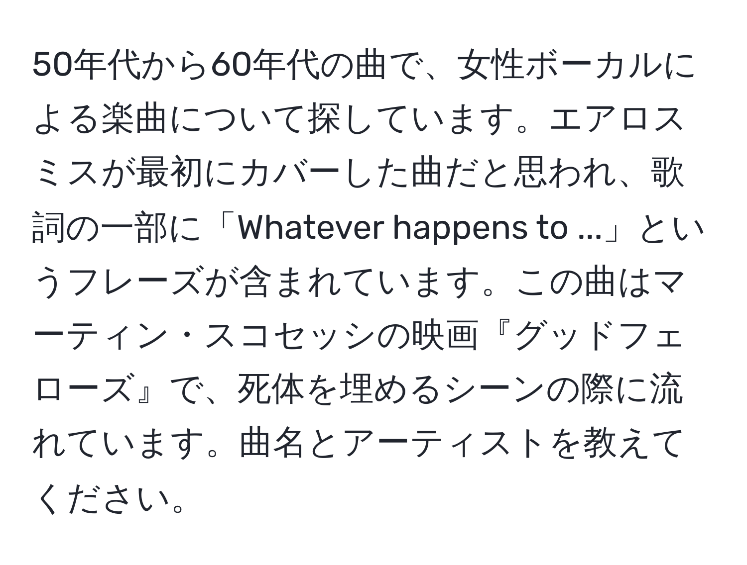 50年代から60年代の曲で、女性ボーカルによる楽曲について探しています。エアロスミスが最初にカバーした曲だと思われ、歌詞の一部に「Whatever happens to ...」というフレーズが含まれています。この曲はマーティン・スコセッシの映画『グッドフェローズ』で、死体を埋めるシーンの際に流れています。曲名とアーティストを教えてください。