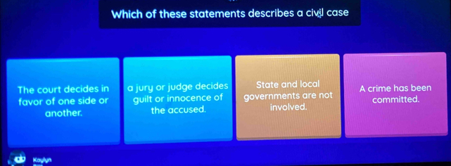 Which of these statements describes a civil case
The court decides in a jury or judge decides State and local A crime has been
favor of one side or guilt or innocence of governments are not committed.
another. the accused. involved.
Kaylyn