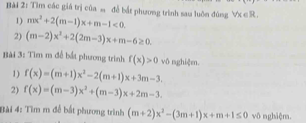 Tìm các giá trị của m để bất phương trình sau luôn đúng forall x∈ R, 
1) mx^2+2(m-1)x+m-1<0</tex>. 
2) (m-2)x^2+2(2m-3)x+m-6≥ 0. 
Bài 3: Tìm m đề bất phương trình f(x)>0 vô nghiệm. 
1) f(x)=(m+1)x^2-2(m+1)x+3m-3. 
2) f(x)=(m-3)x^2+(m-3)x+2m-3. 
Bài 4: Tìm m đề bất phương trình (m+2)x^2-(3m+1)x+m+1≤ 0 vô nghiệm.