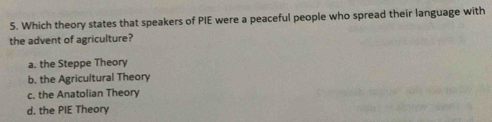 Which theory states that speakers of PIE were a peaceful people who spread their language with
the advent of agriculture?
a. the Steppe Theory
b. the Agricultural Theory
c. the Anatolian Theory
d. the PIE Theory