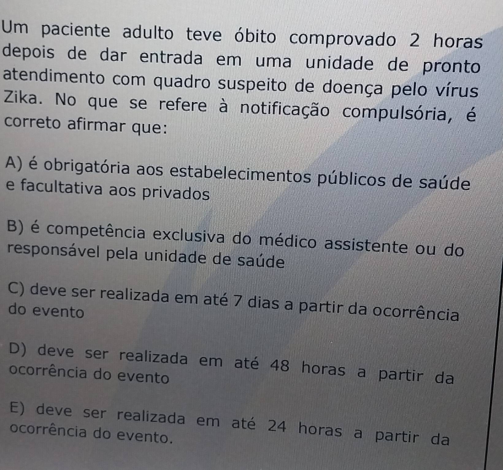 Um paciente adulto teve óbito comprovado 2 horas
depois de dar entrada em uma unidade de pronto
atendimento com quadro suspeito de doença pelo vírus
Zika. No que se refere à notificação compulsória, é
correto afirmar que:
A) é obrigatória aos estabelecimentos públicos de saúde
e facultativa aos privados
B) é competência exclusiva do médico assistente ou do
responsável pela unidade de saúde
C) deve ser realizada em até 7 dias a partir da ocorrência
do evento
D) deve ser realizada em até 48 horas a partir da
ocorrência do evento
E) deve ser realizada em até 24 horas a partir da
ocorrência do evento.