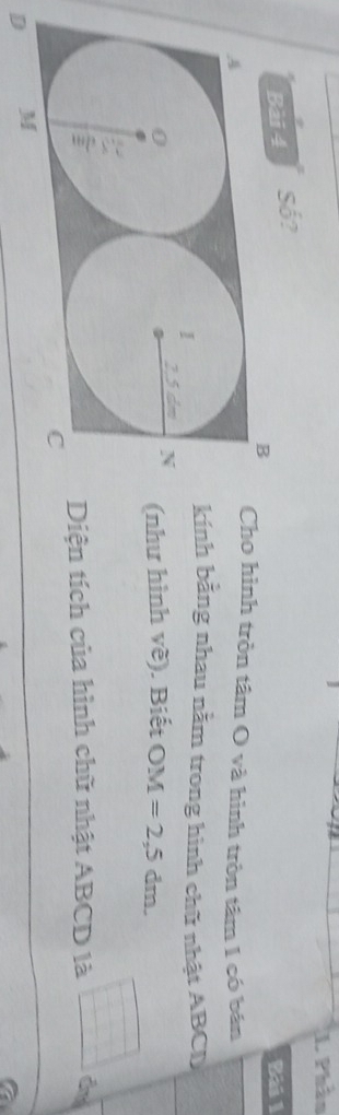 Phầo 
Bài 4 Số? 
Bài 1 
ho hình tròn tâm O và hình tròn tâm 1 có bán 
nh bằng nhau nằm trong hình chữ nhật ABCD
hư hình về). Biết OM=2,5dm. 
iện tích của hình chữ nhật ABCD là