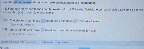 So, the ribbon allows students to make the least number of headbands.
15. Find how many headbands can be made with 1,928 beads. Select the correct choice below and fill in the
answer box(es) to complete your choice.
A. The students can make □ headbands and have □ bead(s) left over.
(Type whole numbers.)
B. The students can make □ headbands and have no beads left over.
Type a whole number.
Click to select and enter your answer(s) and then click Check Answer
2 parts