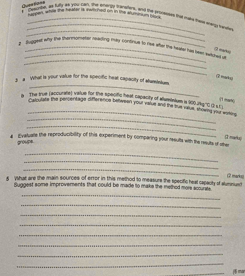 Questions 
happen, while the heater is switched on in the aluminium block 
_ 
1 Describe, as fully as you can, the energy transfers, and the processes that make these energy trensfer 
_ 
_ 
_ 
2 Suggest why the thermometer reading may continue to rise after the heater has been switched off 
(2 marks) 
(2 marks) 
_ 
3 a What is your value for the specific heat capacity of aluminium. 
(1 mark) 
_ 
b The true (accurate) value for the specific heat capacity of aluminium is 900 J/kg °C (2 s.f.). 
_ 
Calculate the percentage difference between your value and the true value, showing your working 
_ 
4 Evaluate the reproducibility of this experiment by comparing your results with the results of other (2 marks) 
groups. 
_ 
_ 
_ 
(2 marks) 
5 What are the main sources of error in this method to measure the specific heat capacity of aluminium? 
Suggest some improvements that could be made to make the method more accurate 
_ 
_ 
_ 
_ 
_ 
_ 
_ 
_ 
_(6 mar