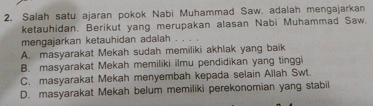 Salah satu ajaran pokok Nabi Muhammad Saw. adalah mengajarkan
ketauhidan. Berikut yang merupakan alasan Nabi Muhammad Saw.
mengajarkan ketauhidan adalah . . . .
A. masyarakat Mekah sudah memiliki akhlak yang baik
B. masyarakat Mekah memiliki ilmu pendidikan yang tinggi
C. masyarakat Mekah menyembah kepada selain Allah Swt.
D. masyarakat Mekah belum memiliki perekonomian yang stabil