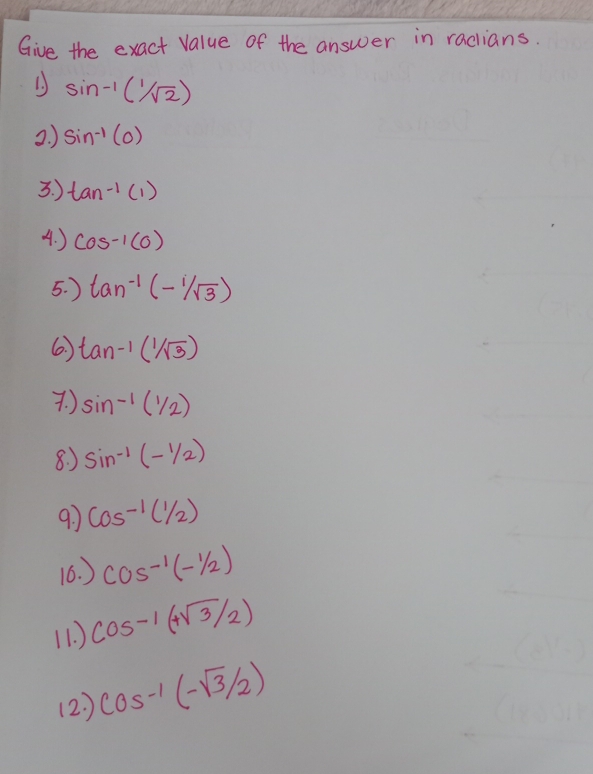 Give the exact value of the answer in radians. 
1. ) sin^(-1)(1/sqrt(2))
2. ) sin^(-1)(0)
3. ) tan^(-1)(1)
4. ) cos^(-1)(0)
5. ) tan^(-1)(-sqrt[1](3))
6. ) tan^(-1)(1/sqrt(3))
7. ) sin^(-1)(1/2)
8. ) sin^(-1)(-1/2)
9 cos^(-1)(1/2)
16. ) cos^(-1)(-1/2)
(1. ) cos^(-1)(+sqrt(3)/2)
(2) cos^(-1)(-sqrt(3)/2)