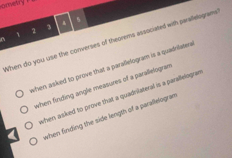 etr 
1
2 3 A 5
n 
When do you use the converses of theorems associated with parallelograms 
when asked to prove that a parallelogram is a quadrilatera 
when finding angle measures of a parallelogram 
when asked to prove that a quadrilateral is a parallelogram 
when finding the side length of a parallelogran