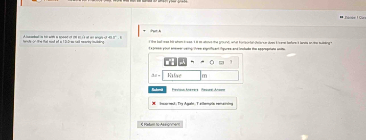 ot be saved or affect your grade 
Revew I Con 
Pairt A 
A baseball is hit with a speed of 26 m/s at an angle of 45 0°
lands on the flat roof of a 13.0-m -tall nearby building. If the ball was hit when it was 1.0 m above the ground, what horizontal distance does it travel before it lands on the building? 
Express your answer using three significant figures and include the appropriate units. 
μÀ ?
△ x= Value m
Submit Previous Answers Bequest Answe 
Incorrect; Try Again; 7 attempts remaining 
《 Retum to Assignment
