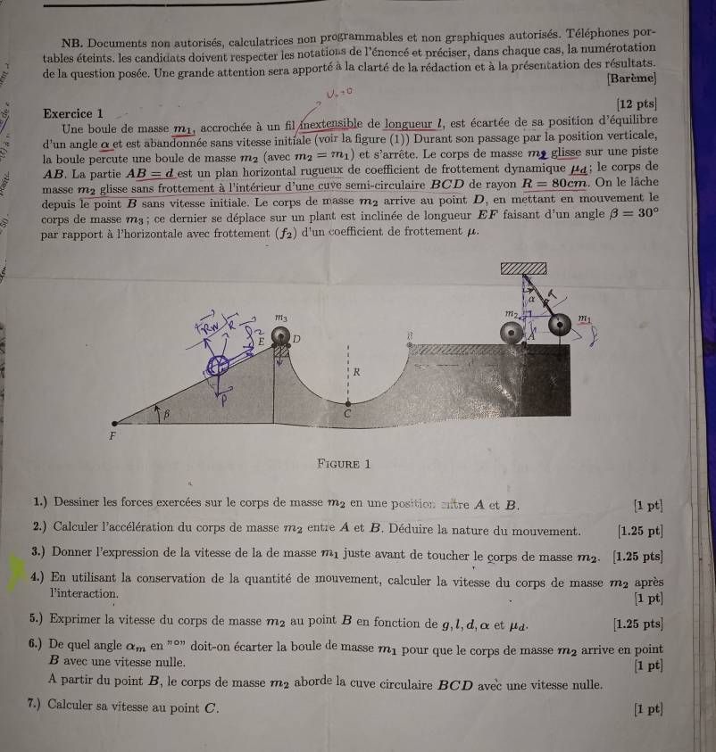 NB. Documents non autorisés, calculatrices non programmables et non graphiques autorisés. Téléphones por-
tables éteints. les candidats doivent respecter les notations de l'énoncé et préciser, dans chaque cas, la numérotation
de la question posée. Une grande attention sera apporté à la clarté de la rédaction et à la présentation des résultats.
[Barème]
[12 pts]
Exercice 1
Une boule de masse m1, accrochée à un fil inextensible de longueur I, est écartée de sa position d'équilibre
d'un angle α et est abandonnée sans vitesse initiale (voir la figure (1)) Durant son passage par la position verticale,
la boule percute une boule de masse m_2 (avec m_2=m_1) et s'arrête. Le corps de masse me glisse sur une piste
AB. La partie AB=d est un plan horizontal rugueux de coefficient de frottement dynamique μà; le corps de
masse ma glisse sans frottement à l'intérieur d'une cuve semi-circulaire BCD de rayon R=80cm. On le lâche
depuis le point B sans vitesse initiale. Le corps de masse m_2 arrive au point D_1 en mettant en mouvement le
corps de masse m³ ; ce dernier se déplace sur un plant est inclinée de longueur EF faisant d'un angle beta =30°
par rapport à l'horizontale avec frottement (f_2) d'un coefficient de frottement μ.
Figure 1
1.) Dessiner les forces exercées sur le corps de masse m_2 en une position antre A et B. [1 pt]
2.) Calculer l'accélération du corps de masse m_2 entre A et B. Déduire la nature du mouvement. [1.25 pt]
3.) Donner l'expression de la vitesse de la de masse m_1 juste avant de toucher le çorps de masse m_2. [1.25 pts]
4.) En utilisant la conservation de la quantité de mouvement, calculer la vitesse du corps de masse m_2 après
l'interaction. [1 pt]
5.) Exprimer la vitesse du corps de masse m_2 au point B en fonction de g, l, d,α et μa. [1.25 pts]
6.) De quel angle a_men''prime on doit-on écarter la boule de masse m_1 pour que le corps de masse m_2 arrive en point
B avec une vitesse nulle. [1 pt]
A partir du point B, le corps de masse m_2 aborde la cuve circulaire BCD avec une vitesse nulle.
7.) Calculer sa vitesse au point C. [1 pt]