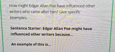 How might Edgar Allan Poe have influenced other 
writers who came after him? Give specific 
examples. 
Sentence Starter: Edgar Allan Poe might have 
influenced other writers because... 
An example of this is...