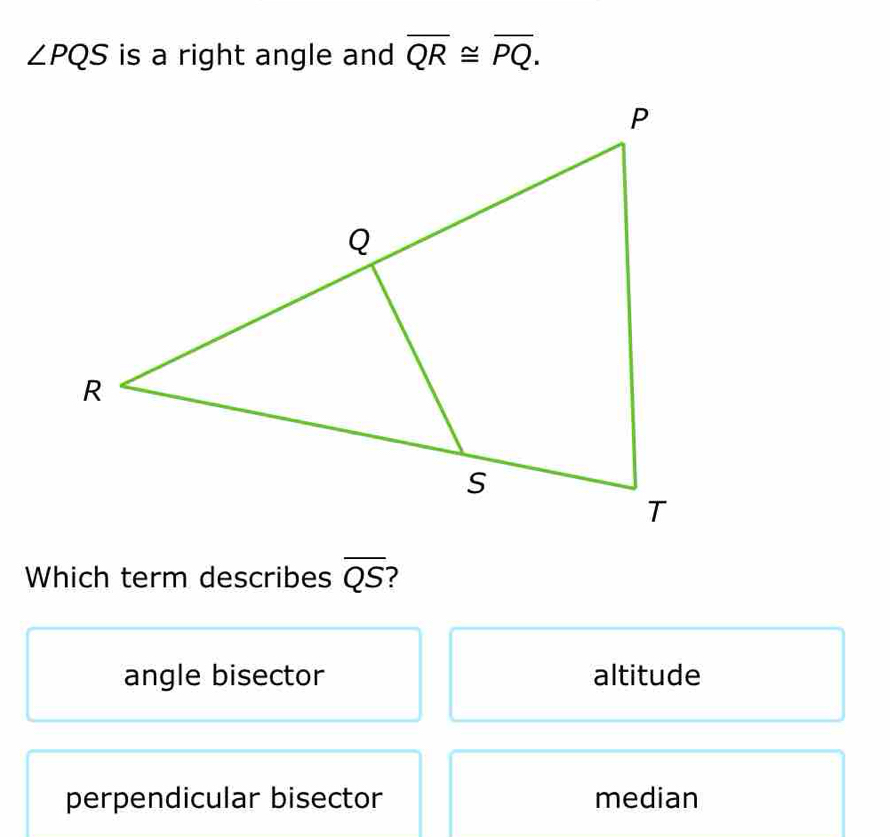 ∠ PQS is a right angle and overline QR≌ overline PQ. 
Which term describes overline QS
angle bisector altitude
perpendicular bisector median