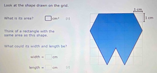 Look at the shape drawn on the grid. 
What is its area? □ cm^2 [1] 
Think of a rectangle with the 
same area as this shape. 
What could its width and length be?
width=□ cm
length =□ cm [2]