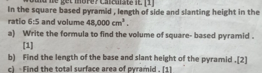 he get more? Calculate it. [1] 
In the square based pyramid , length of side and slanting height in the 
ratio 6:5 and volume 48,000cm^3. 
a) Write the formula to find the volume of square- based pyramid . 
[1] 
b) Find the length of the base and slant height of the pyramid .[2] 
c) Find the total surface area of pyramid . [1]