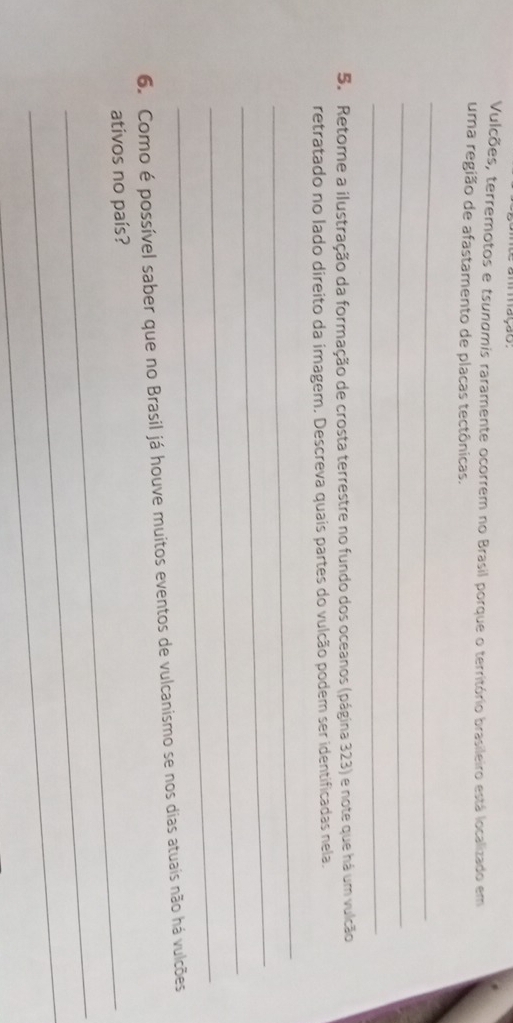 mmmação. 
Vulcões, terremotos e tsunumis raramente ocorrem no Brasil porque o território brasileiro está localizado em 
uma região de afastamento de placas tectônicas. 
_ 
_ 
_ 
5. Retome a ilustração da formação de crosta terrestre no fundo dos oceanos (página 323) e note que há um vulcão 
retratado no lado direito da imagem. Descreva quais partes do vulcão podem ser identificadas nela. 
_ 
_ 
_ 
_ 
6. Como é possível saber que no Brasil já houve muitos eventos de vulcanismo se nos dias atuais não há vulcões 
ativos no país? 
_ 
_