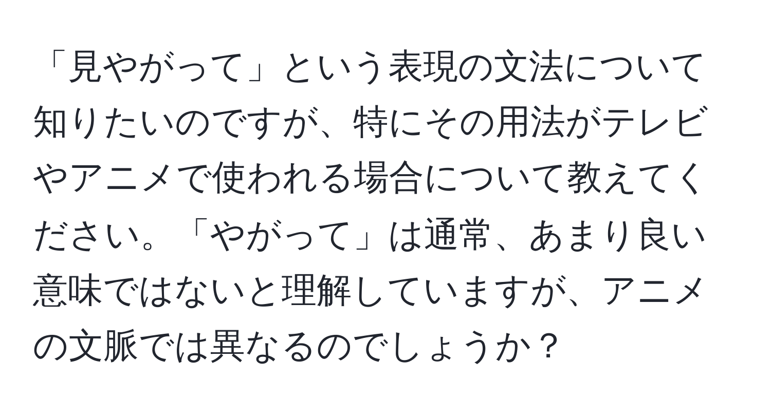 「見やがって」という表現の文法について知りたいのですが、特にその用法がテレビやアニメで使われる場合について教えてください。「やがって」は通常、あまり良い意味ではないと理解していますが、アニメの文脈では異なるのでしょうか？