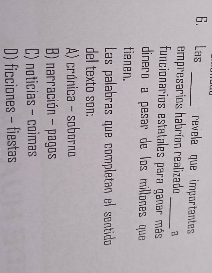 Las _revela que importantes
empresarios habrían realizado
_a
funcionarios estatales para ganar más
dinero a pesar de los millones que 
tienen.
Las palabras que completan el sentido
del texto son:
A) crónica - soborno
B) narración - pagos
C) noticias - coimas
D) ficciones - fiestas