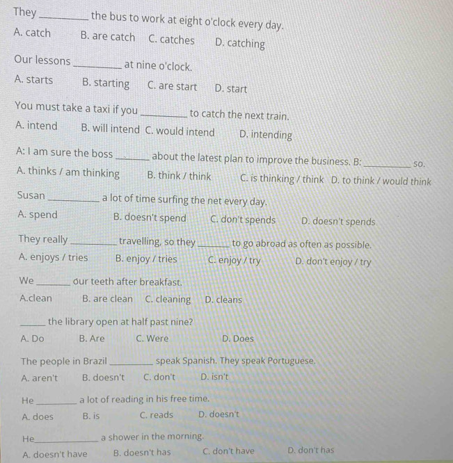 They_ the bus to work at eight o'clock every day.
A. catch B. are catch C. catches D. catching
Our lessons_ at nine o'clock.
A. starts B. starting C. are start D. start
You must take a taxi if you _to catch the next train.
A. intend B. will intend C. would intend D. intending
A: I am sure the boss _about the latest plan to improve the business. B: _so.
A. thinks / am thinking B. think / think C. is thinking / think D. to think / would think
Susan_ a lot of time surfing the net every day.
A. spend B. doesn't spend C. don't spends D. doesn't spends
They really _travelling, so they _to go abroad as often as possible.
A. enjoys / tries B. enjoy / tries C. enjoy / try D. don't enjoy / try
We_ our teeth after breakfast.
A.clean B. are clean C. cleaning D. cleans
_the library open at half past nine?
A. Do B. Are C. Were D. Does
The people in Brazil _speak Spanish. They speak Portuguese.
A. aren't B. doesn't C. don't D. isn't
He _a lot of reading in his free time.
A. does B. is C. reads D. doesn't
He_ a shower in the morning.
A. doesn't have B. doesn't has C. don't have D. don't has