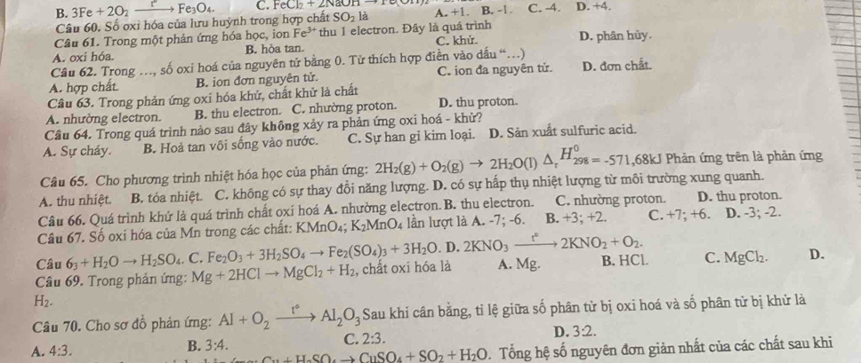 B. 3Fe + 2O₂ xrightarrow rFe_3O_4. C. FeCl_2+2NaOHto 1 C. -4. D. +4.
Câu 60. Số oxi hóa của lưu huỳnh trong hợp chất SO_2la A. +1. B. -1
Câu 61. Trong một phản ứng hóa học, ion Fe^(3+) thu 1 electron. Đây là quá trình
A. oxi hóa. B. hòa tan. C. khử. D. phân hủy.
Câu 62. Trong ., số oxi hoá của nguyên tử bằng 0. Tử thích hợp điền vào dấu “)
A. hợp chất B. ion đơn nguyên tử. C. ion đa nguyên tử. D. đơn chất.
Câu 63. Trong phản ứng oxi hóa khử, chất khử là chất
A. nhường electron. B. thu electron. C. nhường proton. D. thu proton.
Câu 64. Trong quá trình nảo sau đây không xảy ra phản ứng oxi hoá - khử?
A. Sự cháy. B. Hoả tan vôi sống vào nước. C. Sự han gi kim loại. D. Sản xuất sulfuric acid.
Câu 65. Cho phương trình nhiệt hóa học của phản ứng: 2H_2(g)+O_2(g)to 2H_2O(l)△ _r^((H_298)^0)=-571,68kJ Phản ứng trên là phản ứng
A. thu nhiệt. B. tỏa nhiệt. C. không có sự thay đổi năng lượng. D. có sự hấp thụ nhiệt lượng từ môi trường xung quanh.
Câu 66. Quá trình khử là quá trình chất oxí hoá A. nhường electron. B. thu electron. C. nhường proton. D. thu proton.
Câu 67. Số oxi hóa của Mn trong các chất: KMnO₄; K_2MnO_4 lần lượt là A. -7; -6. B. +3; +2. C. +7; +6. D. -3; -2.
Câu 6_3+H_2Oto H_2SO_4.C. Fe_2O_3+3H_2SO_4to Fe_2(SO_4)_3+3H_2O.D.2KNO_3xrightarrow t°2KNO_2+O_2.
Câu 69. Trong phản ứng: Mg+2HClto MgCl_2+H_2 , chất oxi hóa là A. Mg. B. HCl. C. MgCl_2. D.
H_2.
Câu 70. Cho sơ đồ phản ứng: Al+O_2xrightarrow I°Al_2O_3 Sau khi cân bằng, tỉ lệ giữa số phân tử bị oxi hoá và số phân tử bị khử là
B. 3:4.
C. 2:3. D. 3:2.
A. 4:3.. Tổng hệ số nguyên đơn giản nhất của các chất sau khi
Cu+H_2SO_4to CuSO_4+SO_2+H_2O