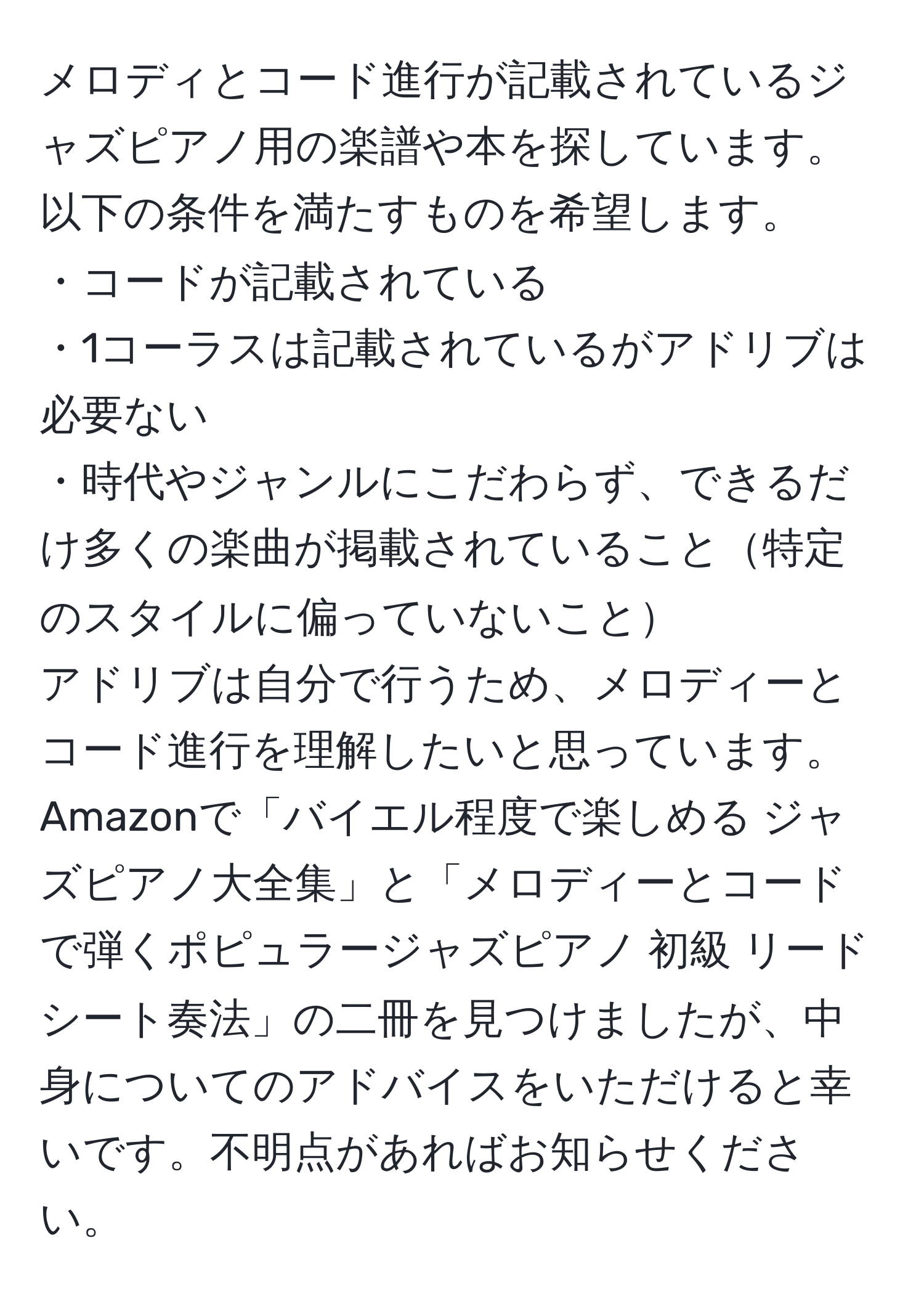 メロディとコード進行が記載されているジャズピアノ用の楽譜や本を探しています。以下の条件を満たすものを希望します。  
・コードが記載されている  
・1コーラスは記載されているがアドリブは必要ない  
・時代やジャンルにこだわらず、できるだけ多くの楽曲が掲載されていること特定のスタイルに偏っていないこと  
アドリブは自分で行うため、メロディーとコード進行を理解したいと思っています。  
Amazonで「バイエル程度で楽しめる ジャズピアノ大全集」と「メロディーとコードで弾くポピュラージャズピアノ 初級 リードシート奏法」の二冊を見つけましたが、中身についてのアドバイスをいただけると幸いです。不明点があればお知らせください。