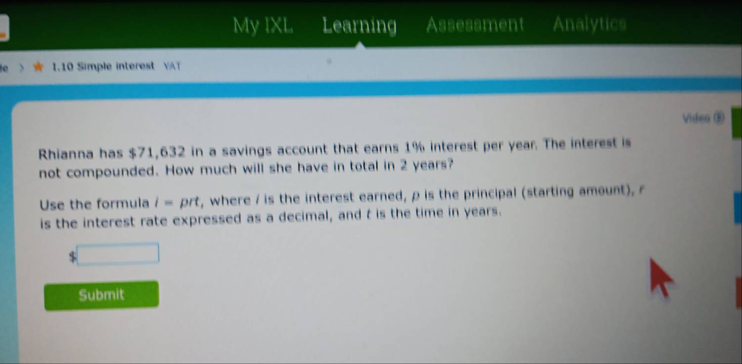 My IXL Learning Assessment Analytics 
1.10 Simple interest YAT 
Video E 
Rhianna has $71,632 in a savings account that earns 1% interest per year. The interest is 
not compounded. How much will she have in total in 2 years? 
Use the formula i= prt, where / is the interest earned, p is the principal (starting amount), r
is the interest rate expressed as a decimal, and t is the time in years.
$
Submit