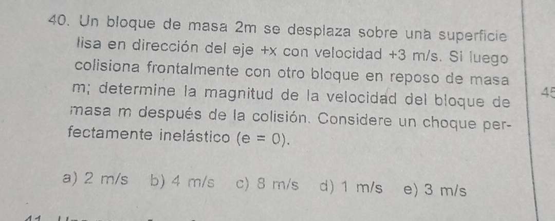 Un bloque de masa 2m se desplaza sobre una superficie
lisa en dirección del eje +x con velocidad +3 m/s. Si luego
colisiona frontalmente con otro bloque en reposo de masa
m; determine la magnitud de la velocidad del bloque de
45
masa m después de la colisión. Considere un choque per-
fectamente inelástico (e=0).
a) 2 m/s b) 4 m/s c) 8 m/s d) 1 m/s e) 3 m/s