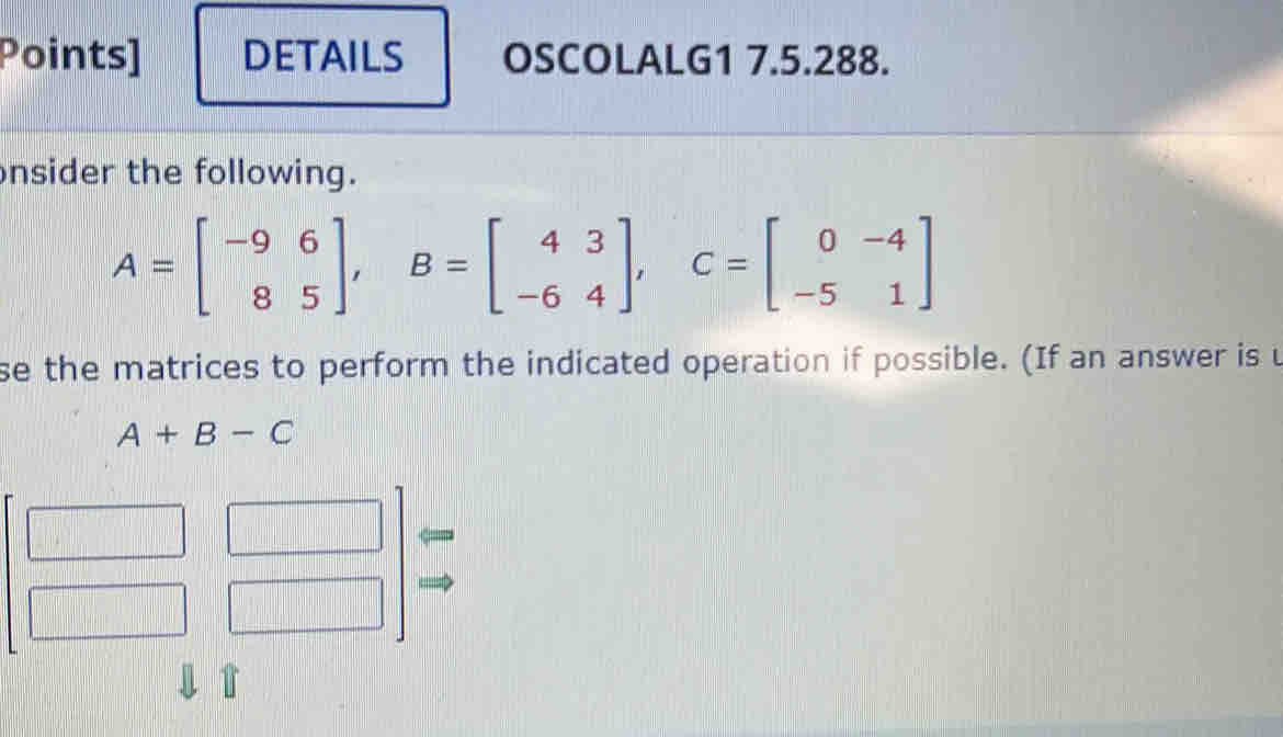 Points] DETAILS OSCOLALG1 7.5.288. 
nsider the following.
A=beginbmatrix -9&6 8&5endbmatrix , B=beginbmatrix 4&3 -6&4endbmatrix , C=beginbmatrix 0&-4 -5&1endbmatrix
se the matrices to perform the indicated operation if possible. (If an answer is u
A+B-C