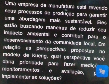 Uma empresa de manufatura está revendo 
seus processos de produção para garantir 
uma abordagem mais sustentável. Eles 
estão buscando maneiras de reduzir seu 
impacto ambiental e contribuir para o 
desenvolvimento da comunidade local. Em 
relação as perspectivas propostas no 
modelo de Kueng, qual perspectiva você 
daria prioridade para fazer mediçã 
monitoramentos e avaliação, 
implementar as soluções?