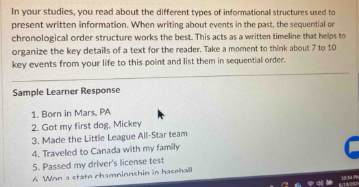 In your studies, you read about the different types of informational structures used to 
present written information. When writing about events in the past, the sequential or 
chronological order structure works the best. This acts as a written timeline that helps to 
organize the key details of a text for the reader. Take a moment to think about 7 to 10
key events from your life to this point and list them in sequential order. 
Sample Learner Response 
1. Born in Mars, PA 
2. Got my first dog, Mickey 
3. Made the Little League All-Star team 
4. Traveled to Canada with my family 
5. Passed my driver's license test 
6 Won a state chamnionshin in hasehall 
6/19/805 10:34 PM