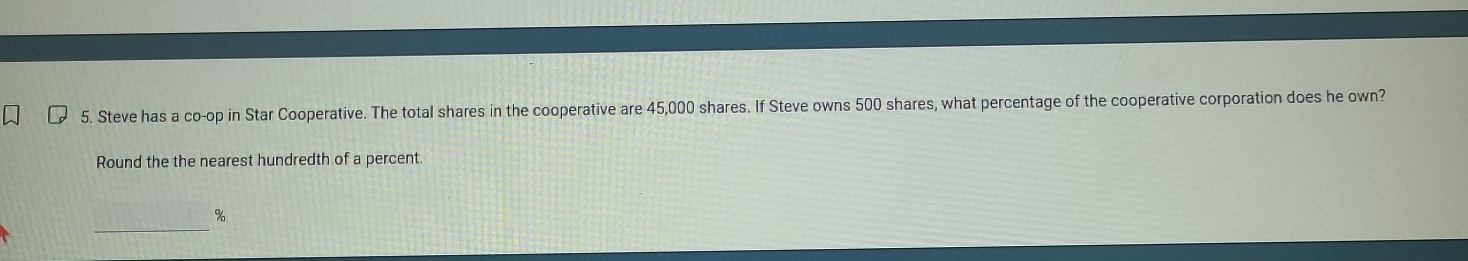 Steve has a co-op in Star Cooperative. The total shares in the cooperative are 45,000 shares. If Steve owns 500 shares, what percentage of the cooperative corporation does he own? 
Round the the nearest hundredth of a percent. 
_
%