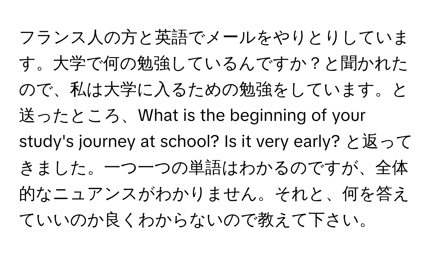 フランス人の方と英語でメールをやりとりしています。大学で何の勉強しているんですか？と聞かれたので、私は大学に入るための勉強をしています。と送ったところ、What is the beginning of your study's journey at school? Is it very early? と返ってきました。一つ一つの単語はわかるのですが、全体的なニュアンスがわかりません。それと、何を答えていいのか良くわからないので教えて下さい。