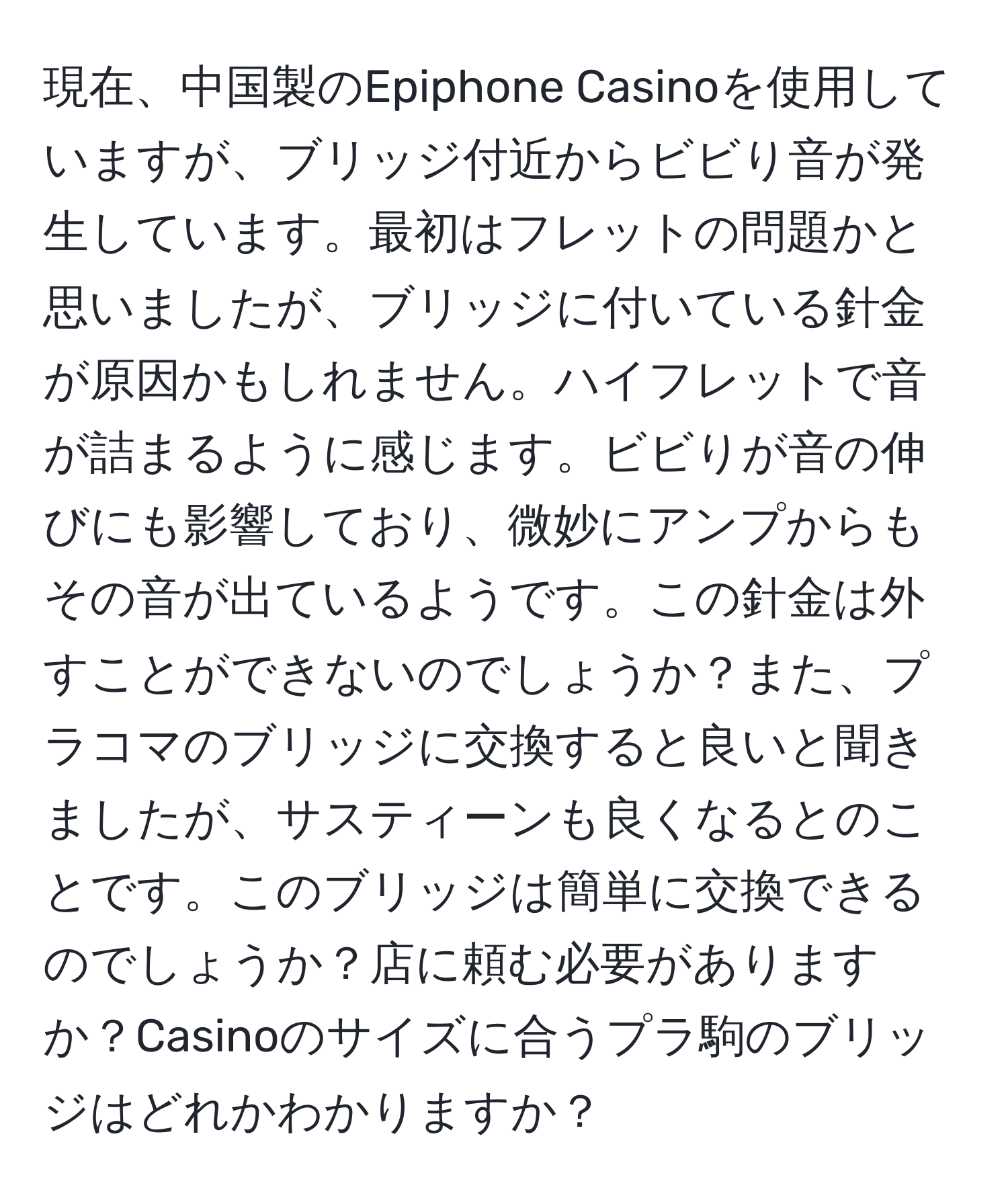 現在、中国製のEpiphone Casinoを使用していますが、ブリッジ付近からビビり音が発生しています。最初はフレットの問題かと思いましたが、ブリッジに付いている針金が原因かもしれません。ハイフレットで音が詰まるように感じます。ビビりが音の伸びにも影響しており、微妙にアンプからもその音が出ているようです。この針金は外すことができないのでしょうか？また、プラコマのブリッジに交換すると良いと聞きましたが、サスティーンも良くなるとのことです。このブリッジは簡単に交換できるのでしょうか？店に頼む必要がありますか？Casinoのサイズに合うプラ駒のブリッジはどれかわかりますか？