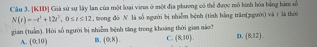 [KID] Giả sử sự lây lan của một loại virus ở một địa phương có thể được mô hình hóa bằng hàm số
N(t)=-t^3+12t^2, 0≤ t≤ 12 , trong đó N là số người bị nhiễm bệnh (tính bằng trăm người) và / là thời
gian (tuần). Hỏi số người bị nhiễm bệnh tăng trong khoảng thời gian nào?
B.
A. (0;10) (0;8).
D.
C. (8;10). (8;12).