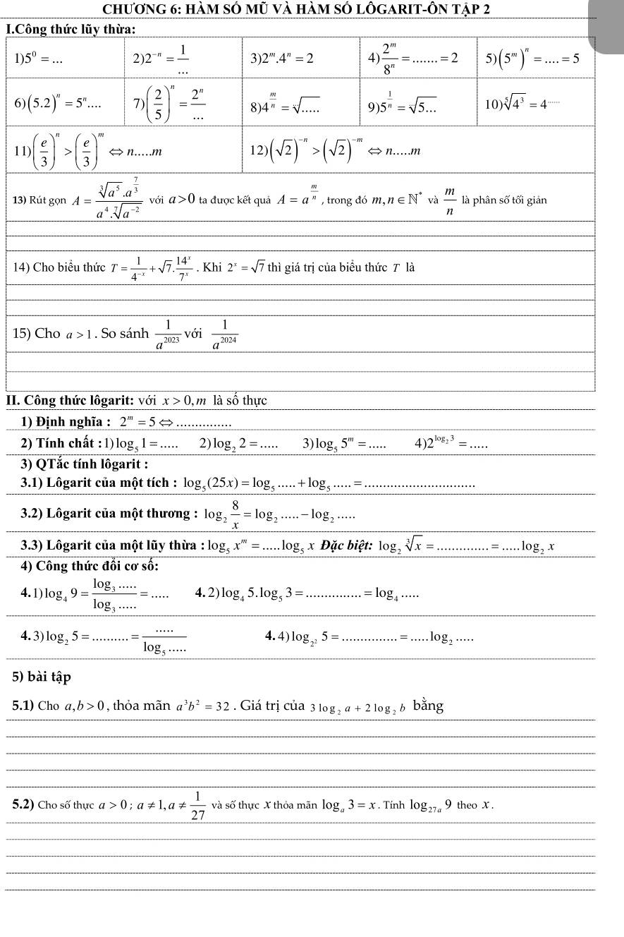 Chương 6: hàm số mũ và hàm số lÔGARIT-Ôn tập 2
I.Công thức lũy thừa:
1 5^0=... 2 2^(-n)= 1/...  3) 2^m.4^n=2 4  2^m/8^n =...=2 5) (5^m)^n=....=5
6) (5.2)^n=5^n... 7 )( 2/5 )^n= 2^n/...  8 4^(frac m)n=sqrt[n](....) 9) 5^(frac 1)n=sqrt(5...) 10) sqrt[5](4^3)=4^(·s)
□
11 ( e/3 )^n>( e/3 )^m <  n…..m 12)  (sqrt(2))^-n>(sqrt(2))^-m ⇔ n...m
13) Rút gọn A=frac sqrt[3](a^5)· a^(frac 7)3a^4· sqrt[7](a^(-2)) với a>0 ta được kết quả A=a^(frac m)n , trong đó m,n∈ N^* và  m/n  là phân số tối giản
14) Cho biểu thức T= 1/4^(-x) +sqrt(7). 14^x/7^x . Khi 2^x=sqrt(7) thì giá trị của biểu thức T là
15) Cho a>1. So sánh  1/a^(2023)  với  1/a^(2024) 
II. Công thức lôgarit: với x>0 , m là số thực
1) Định nghĩa : 2^m=5Leftrightarrow
2) Tính chất : 1) log _51=... 2) log _22=... 3) log _55^m=... 4) 2^(log _2)3=...
3) QTắc tính lôgarit :
3.1) Lôgarit của một tích : log _5(25x)=log _5......+log _5.....=...
3.2) Lôgarit của một thương : log _2 8/x =log _2.....-log _2....
3.3) Lôgarit của một lũy thừa : log _5x^m=...log _5xDicbi?t:log _2sqrt[3](x)=.............=...log _2x
4) Công thức đổi cơ số:
_
_
_
4.1) log _49=frac log _3·s ·s log _3·s ·s =·s 4.2) log _45.log _53=............=log _4.....
_
_
_
4.3) log _25=.........=frac ·s log _5·s ·s  4.4) log _2^25= z_·s ..........=.=.log _2......
5) bài tập
_
_
5.1) Cho a,b>0 , thỏa mãn a^3b^2=32. Giá trị của 3log _2a+2log _2b bằng
_
_
_
_
_
5.2) Cho số thực a>0;a!= 1,a!=  1/27  và số thực X thỏa mãn log _a3=x. Tính log _27a9 theo X .
_
_
_
_