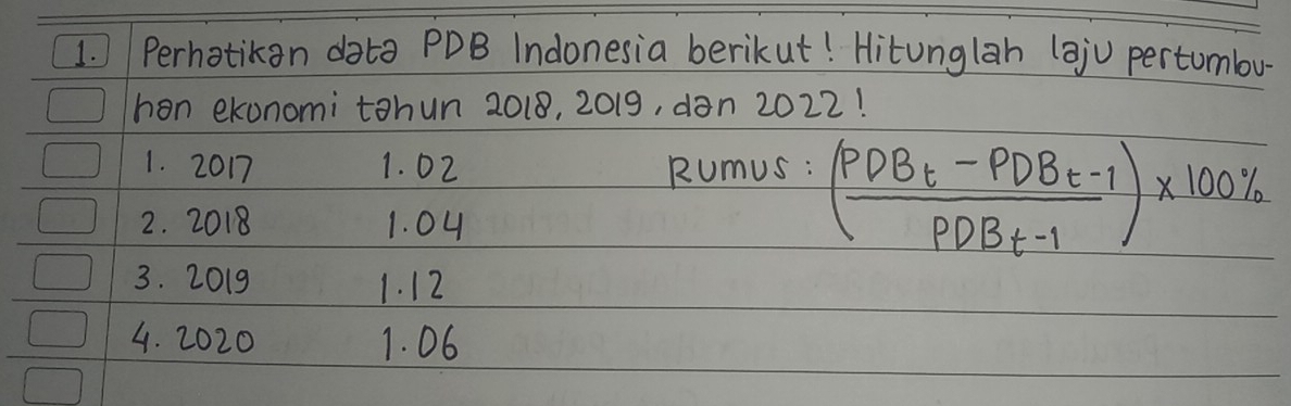 Perhotikan data PDB Indonesia berikut! Hitunglah (aju pertumbu 
han ekonomi tohun 2018, 2019, dan 2022! 
1. 2017 1. 02 Rumus : 
2. 2018 1. 04
- (frac PDB_t-PDB_t-1PDB_t-1)* 100%
3. 2019 1. 12
4. 2020 1. 06