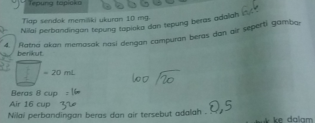 Tepung tapioka 
Tiap sendok memiliki ukuran 10 mg. 
Nilaí perbandingan tepung tapioka dan tepung beras adalah 
4. Ratna akan memasak nasi dengan campuran beras dan air seperti gambar 
berikut.
=20mL
Beras 8 cup 
Air 16 cup 
Nilai perbandingan beras dan air tersebut adalah . a 
k ke dalam .