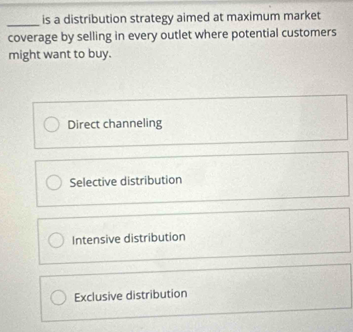 is a distribution strategy aimed at maximum market
coverage by selling in every outlet where potential customers
might want to buy.
Direct channeling
Selective distribution
Intensive distribution
Exclusive distribution