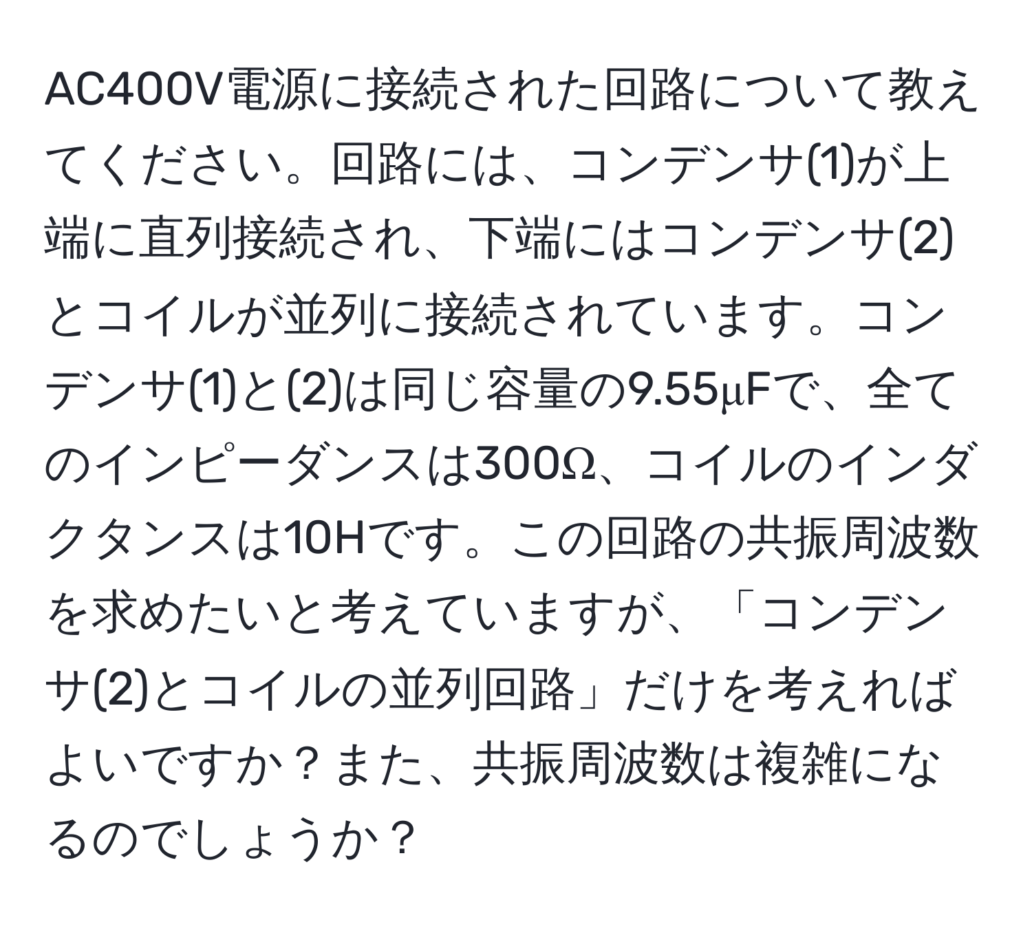 AC400V電源に接続された回路について教えてください。回路には、コンデンサ(1)が上端に直列接続され、下端にはコンデンサ(2)とコイルが並列に接続されています。コンデンサ(1)と(2)は同じ容量の9.55μFで、全てのインピーダンスは300Ω、コイルのインダクタンスは10Hです。この回路の共振周波数を求めたいと考えていますが、「コンデンサ(2)とコイルの並列回路」だけを考えればよいですか？また、共振周波数は複雑になるのでしょうか？