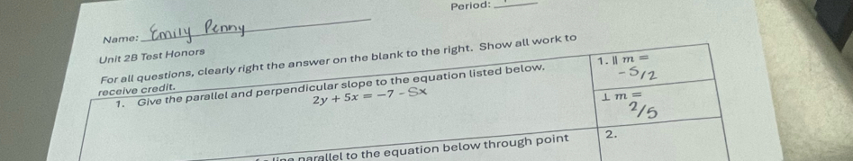 Period:_ 
Name: 
_ 
Unit 2B Test Honors 
For all questions, clearly right the answer on the blank to the right. Show all work to 
1. Give the parallel and perpendicular slope to the equation listed below. 1. ||m=
receive credit.
2y+5x=-7-Sx
⊥ m=
narallel to the equation below through point 2.