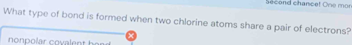 Second chance! One mor 
What type of bond is formed when two chlorine atoms share a pair of electrons? 
nonpolar covalent h