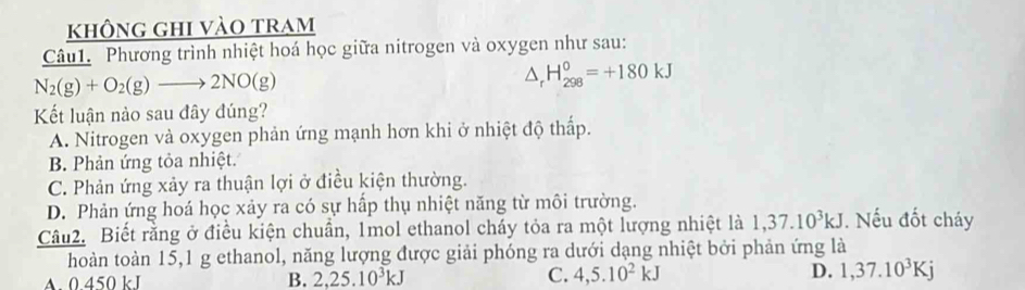 không ghi vào tram
Câu1. Phương trình nhiệt hoá học giữa nitrogen và oxygen như sau:
N_2(g)+O_2(g)to 2NO(g)
△ _rH_(298)^0=+180kJ
Kết luận nào sau đây đúng?
A. Nitrogen và oxygen phản ứng mạnh hơn khi ở nhiệt độ thấp.
B. Phản ứng tỏa nhiệt.
C. Phản ứng xảy ra thuận lợi ở điều kiện thường.
D. Phản ứng hoá học xảy ra có sự hấp thụ nhiệt năng từ môi trường.
Câu2. Biết rằng ở điều kiện chuẩn, 1mol ethanol cháy tỏa ra một lượng nhiệt là 1, 37.10^3kJ. Nếu đốt cháy
hoàn toàn 15, 1 g ethanol, năng lượng được giải phóng ra dưới dạng nhiệt bởi phản ứng là
A. 0 450 kJ B. 2, 25.10^3kJ C. 4, 5.10^2kJ D. 1, 37.10^3Kj