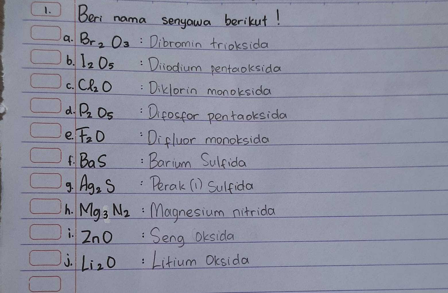 Beri nama senyawa berikut! 
a. Br_2O_3 : Dibromin trioksida 
6. I_2O_5 : Diiodium pentaoksida 
C. Cl_2O : Diklorin monoksida 
d. P_2O_5 Difosfor pentaoksida 
e. F_2O
Difluor monoksida 
F. BaS : Barium Sulfida 
9. Ag_2S :Perak (1) Sulfida 
h. Mg_3N_2 :Magnesium nitrida 
i. ZnO :Seng OKsida 
j. Li_2O :Litium OKsida